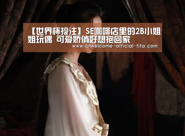 【世界杯投注】SE咖啡店里的2B小姐姐玩偶 可爱娇俏好想抱回家(图2) 世界杯投注