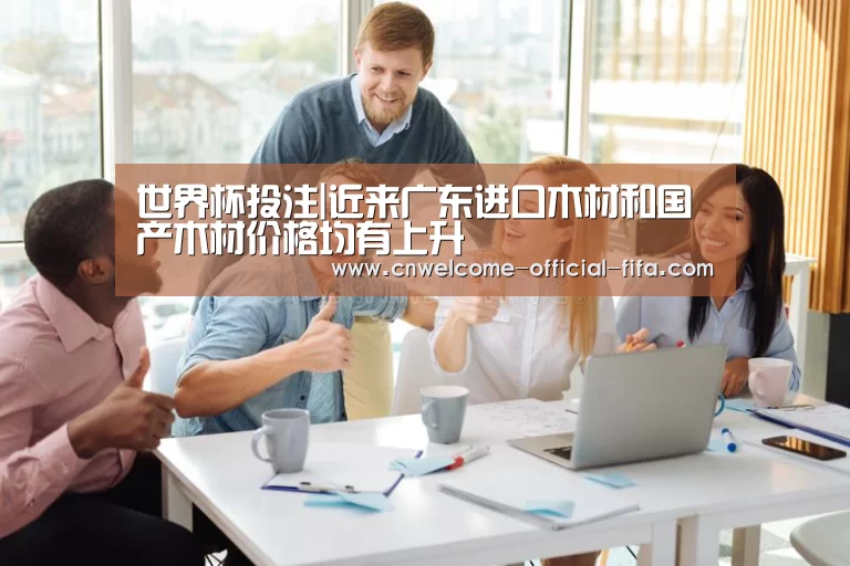 世界杯投注|近来广东进口木材和国产木材价格均有上升(图1) 世界杯投注